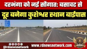 दरभंगा को नई सौगात: बसावट से दूर बनेगा कुशेश्वर स्थान बाईपास, विस्थापित होने से बचेंगे सैकड़ों परिवा